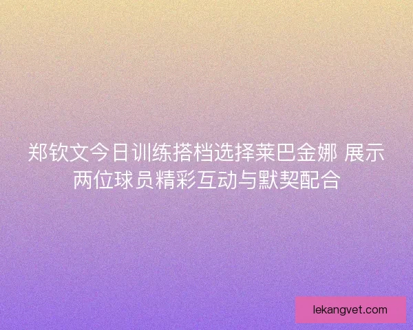 郑钦文今日训练搭档选择莱巴金娜 展示两位球员精彩互动与默契配合 郑钦文今日训练搭档选择莱巴金娜 展示两位球员精彩互动与默契配合