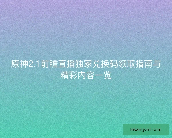 原神2.1前瞻直播独家兑换码领取指南与精彩内容一览