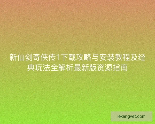 新仙剑奇侠传1下载攻略与安装教程及经典玩法全解析最新版资源指南