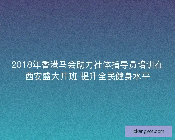2018年香港马会助力社体指导员培训在西安盛大开班 提升全民健身水平