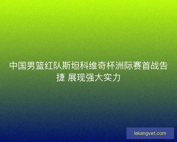 中国男篮红队斯坦科维奇杯洲际赛首战告捷 展现强大实力 中国男篮红队斯坦科维奇杯洲际赛首战告捷 展现强大实力