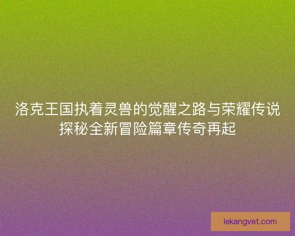 洛克王国执着灵兽的觉醒之路与荣耀传说探秘全新冒险篇章传奇再起