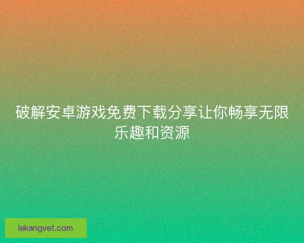 破解安卓游戏免费下载分享让你畅享无限乐趣和资源