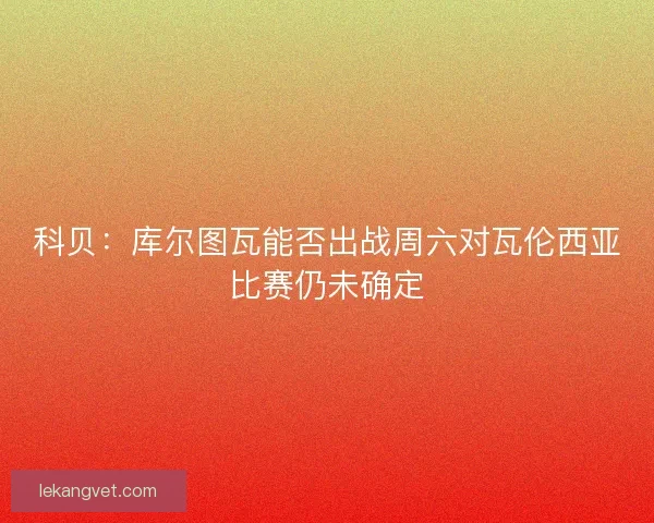 科贝：库尔图瓦能否出战周六对瓦伦西亚比赛仍未确定