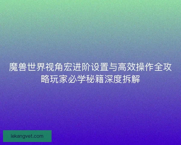 魔兽世界视角宏进阶设置与高效操作全攻略玩家必学秘籍深度拆解 魔兽世界视角宏进阶设置与高效操作全攻略玩家必学秘籍深度拆解