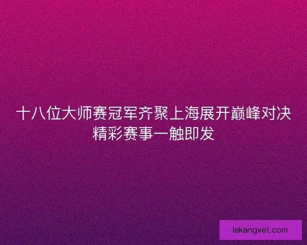 十八位大师赛冠军齐聚上海展开巅峰对决精彩赛事一触即发 十八位大师赛冠军齐聚上海展开巅峰对决精彩赛事一触即发