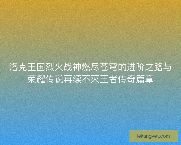 洛克王国烈火战神燃尽苍穹的进阶之路与荣耀传说再续不灭王者传奇篇章