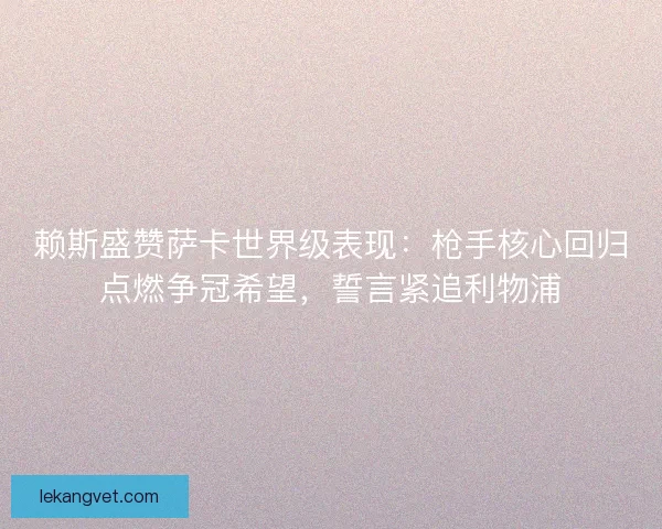 赖斯盛赞萨卡世界级表现：枪手核心回归点燃争冠希望，誓言紧追利物浦