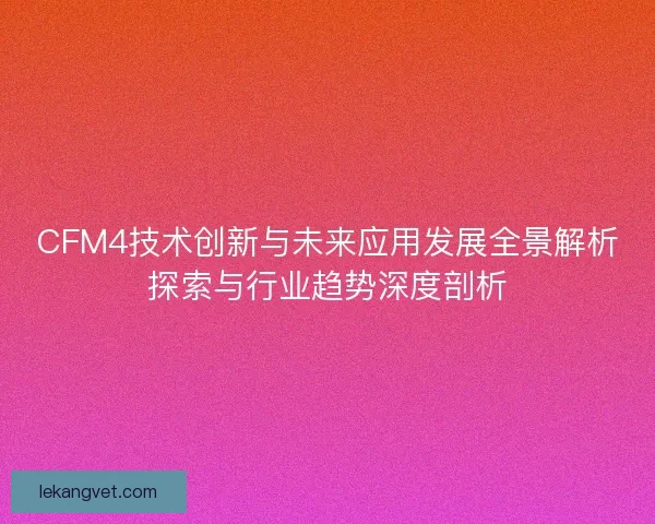 CFM4技术创新与未来应用发展全景解析探索与行业趋势深度剖析