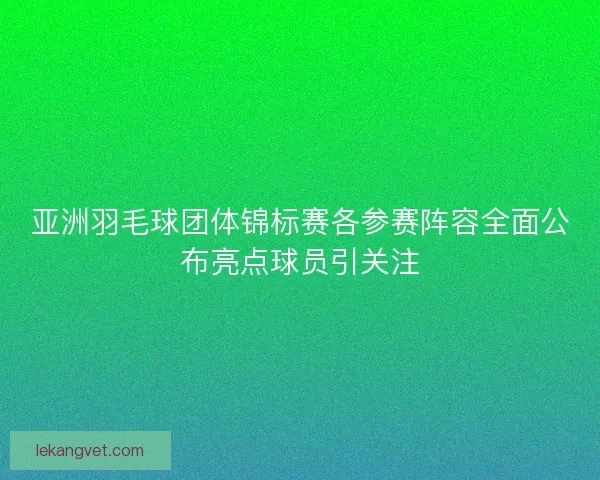 亚洲羽毛球团体锦标赛各参赛阵容全面公布亮点球员引关注