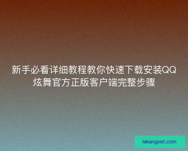 新手必看详细教程教你快速下载安装QQ炫舞官方正版客户端完整步骤