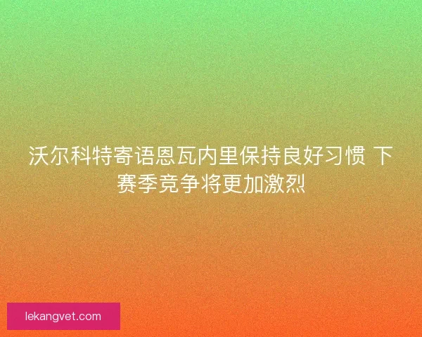 沃尔科特寄语恩瓦内里保持良好习惯 下赛季竞争将更加激烈