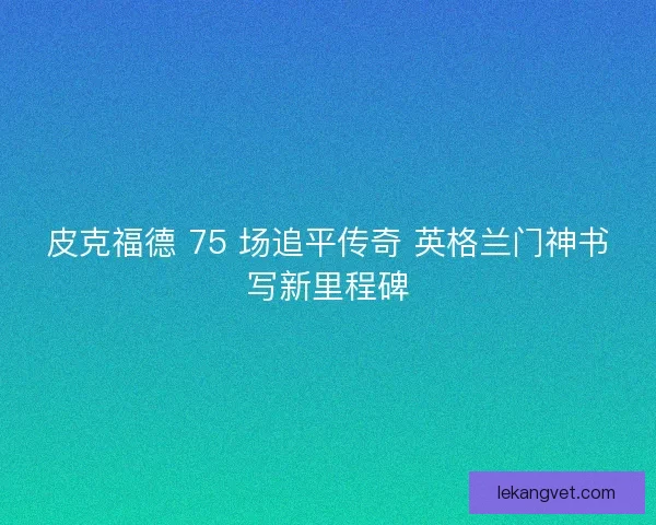 皮克福德 75 场追平传奇 英格兰门神书写新里程碑