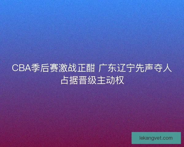CBA季后赛激战正酣 广东辽宁先声夺人占据晋级主动权