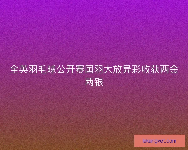 全英羽毛球公开赛国羽大放异彩收获两金两银 全英羽毛球公开赛国羽大放异彩收获两金两银