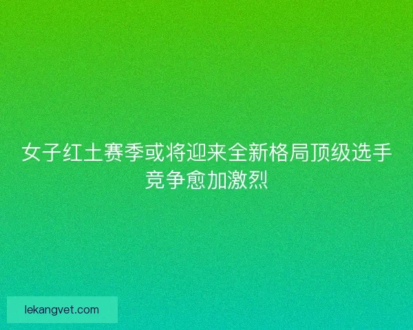 女子红土赛季或将迎来全新格局顶级选手竞争愈加激烈