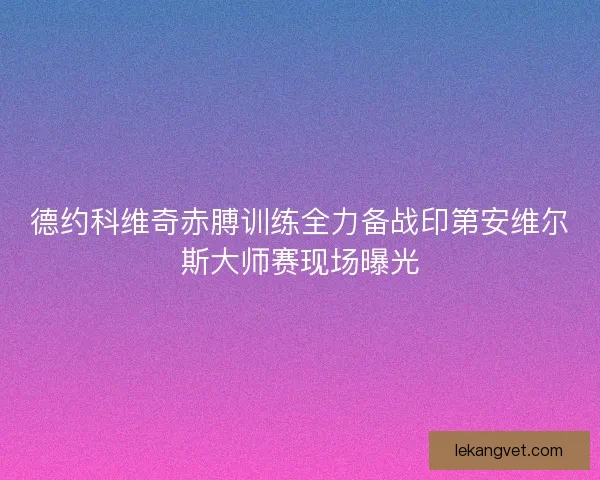 德约科维奇赤膊训练全力备战印第安维尔斯大师赛现场曝光