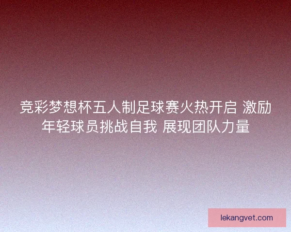 竞彩梦想杯五人制足球赛火热开启 激励年轻球员挑战自我 展现团队力量