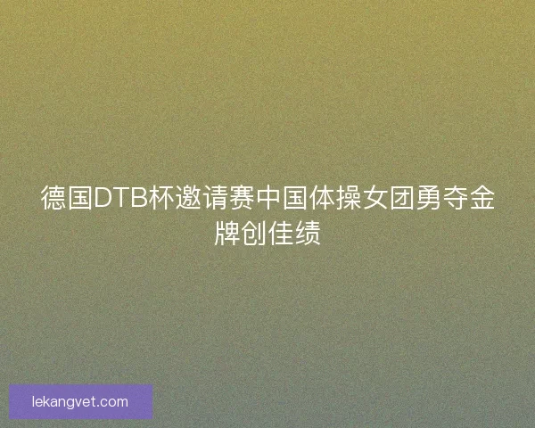 德国DTB杯邀请赛中国体操女团勇夺金牌创佳绩