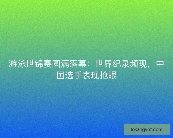游泳世锦赛圆满落幕：世界纪录频现，中国选手表现抢眼