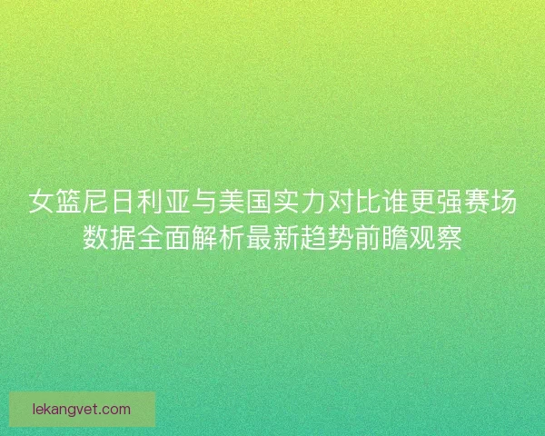 女篮尼日利亚与美国实力对比谁更强赛场数据全面解析最新趋势前瞻观察