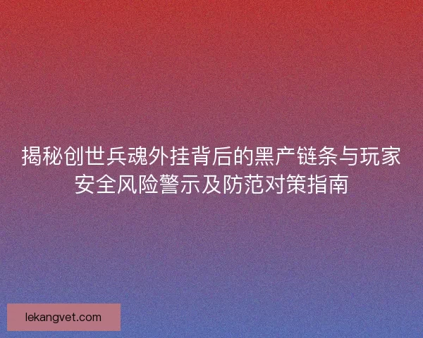 揭秘创世兵魂外挂背后的黑产链条与玩家安全风险警示及防范对策指南
