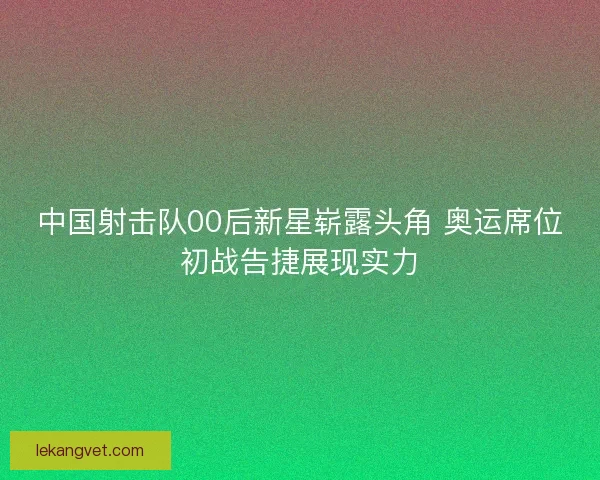 中国射击队00后新星崭露头角 奥运席位初战告捷展现实力