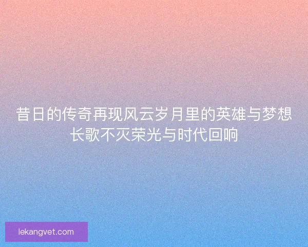 昔日的传奇再现风云岁月里的英雄与梦想长歌不灭荣光与时代回响 昔日的传奇再现风云岁月里的英雄与梦想长歌不灭荣光与时代回响