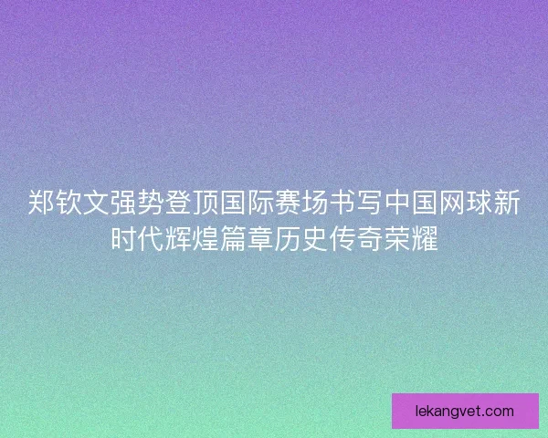 郑钦文强势登顶国际赛场书写中国网球新时代辉煌篇章历史传奇荣耀 郑钦文强势登顶国际赛场书写中国网球新时代辉煌篇章历史传奇荣耀