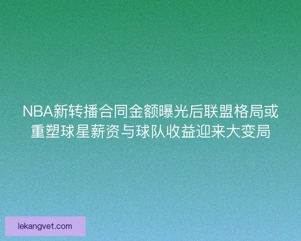 NBA新转播合同金额曝光后联盟格局或重塑球星薪资与球队收益迎来大变局 NBA新转播合同金额曝光后联盟格局或重塑球星薪资与球队收益迎来大变局