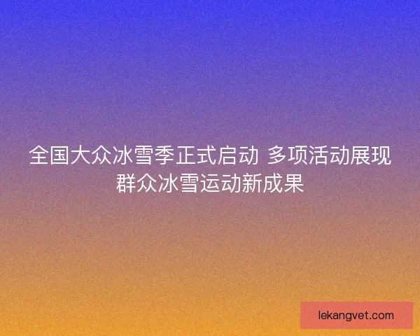 全国大众冰雪季正式启动 多项活动展现群众冰雪运动新成果