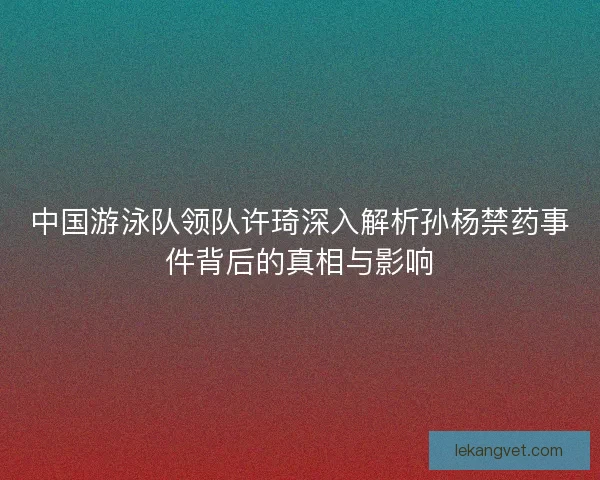 中国游泳队领队许琦深入解析孙杨禁药事件背后的真相与影响