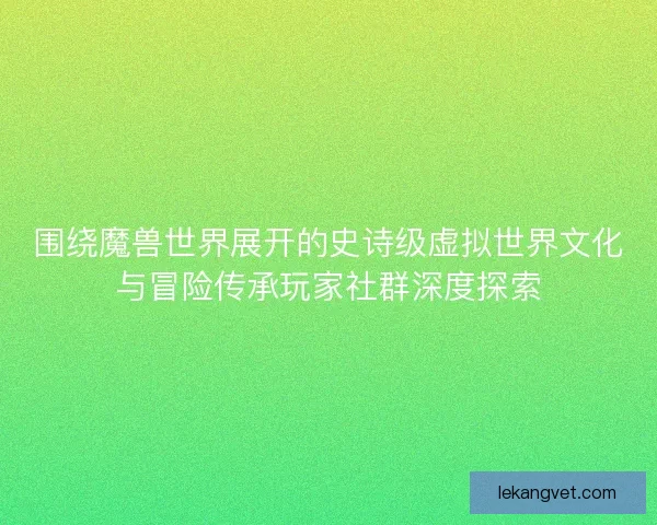 围绕魔兽世界展开的史诗级虚拟世界文化与冒险传承玩家社群深度探索