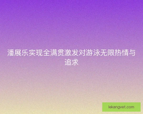 潘展乐实现全满贯激发对游泳无限热情与追求