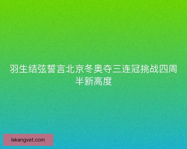 羽生结弦誓言北京冬奥夺三连冠挑战四周半新高度