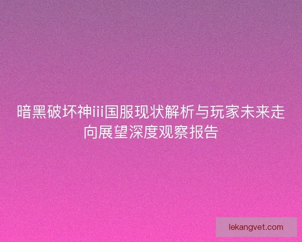 暗黑破坏神iii国服现状解析与玩家未来走向展望深度观察报告