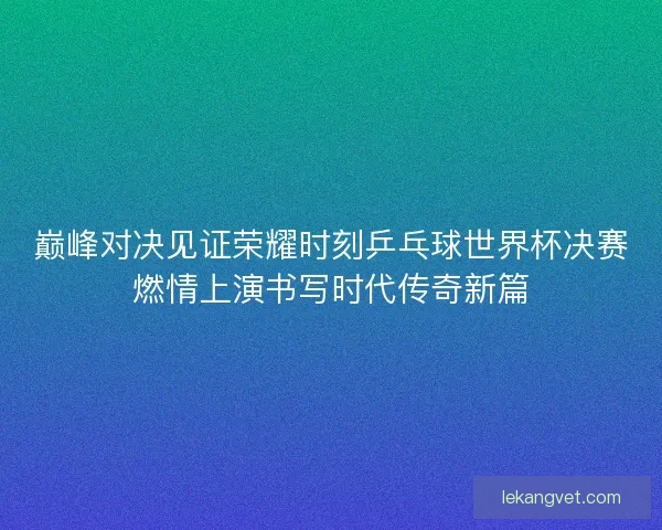 巅峰对决见证荣耀时刻乒乓球世界杯决赛燃情上演书写时代传奇新篇