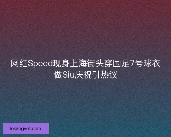 网红Speed现身上海街头穿国足7号球衣做Siu庆祝引热议
