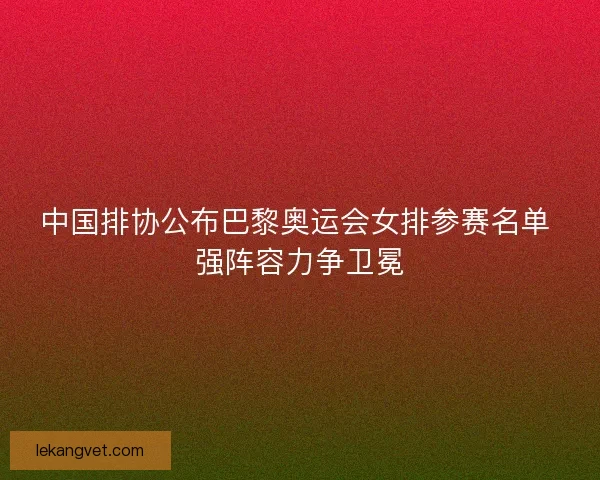 中国排协公布巴黎奥运会女排参赛名单 强阵容力争卫冕