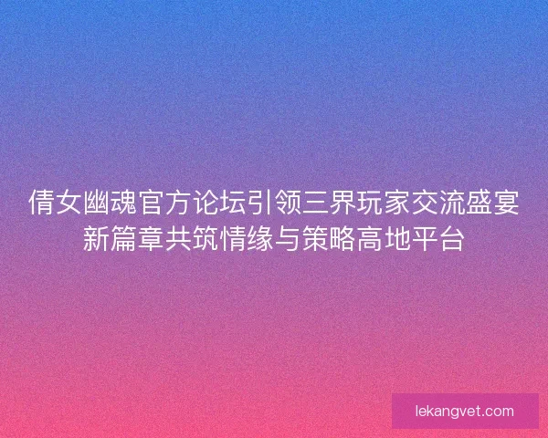 倩女幽魂官方论坛引领三界玩家交流盛宴新篇章共筑情缘与策略高地平台