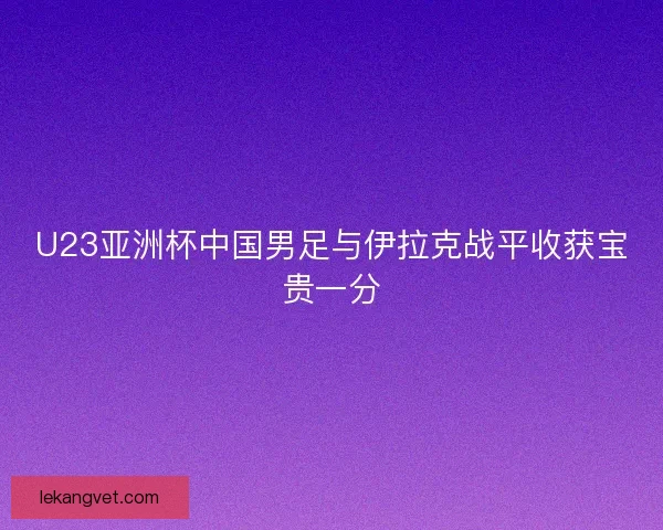 U23亚洲杯中国男足与伊拉克战平收获宝贵一分 U23亚洲杯中国男足与伊拉克战平收获宝贵一分