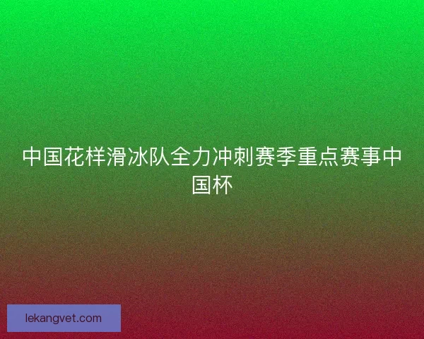 中国花样滑冰队全力冲刺赛季重点赛事中国杯 中国花样滑冰队全力冲刺赛季重点赛事中国杯