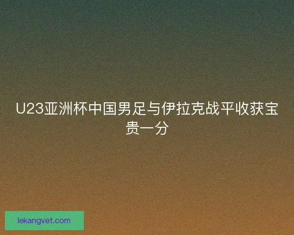 U23亚洲杯中国男足与伊拉克战平收获宝贵一分 U23亚洲杯中国男足与伊拉克战平收获宝贵一分